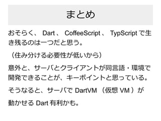 まとめ
おそらく、 Dart 、 CoffeeScript 、 TypScript で生
き残るのは一つだと思う。
（住み分ける必要性が低いから）
意外と、サーバとクライアントが同言語・環境で
開発できることが、キーポイントと思っている。
そう...