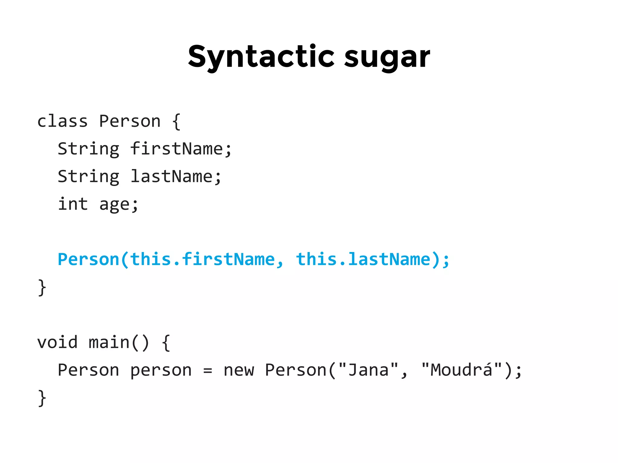 class Person {
String firstName;
String lastName;
int age;
Person(this.firstName, this.lastName);
}
void main() {
Person person = new Person("Jana", "Moudrá");
}
Syntactic sugar