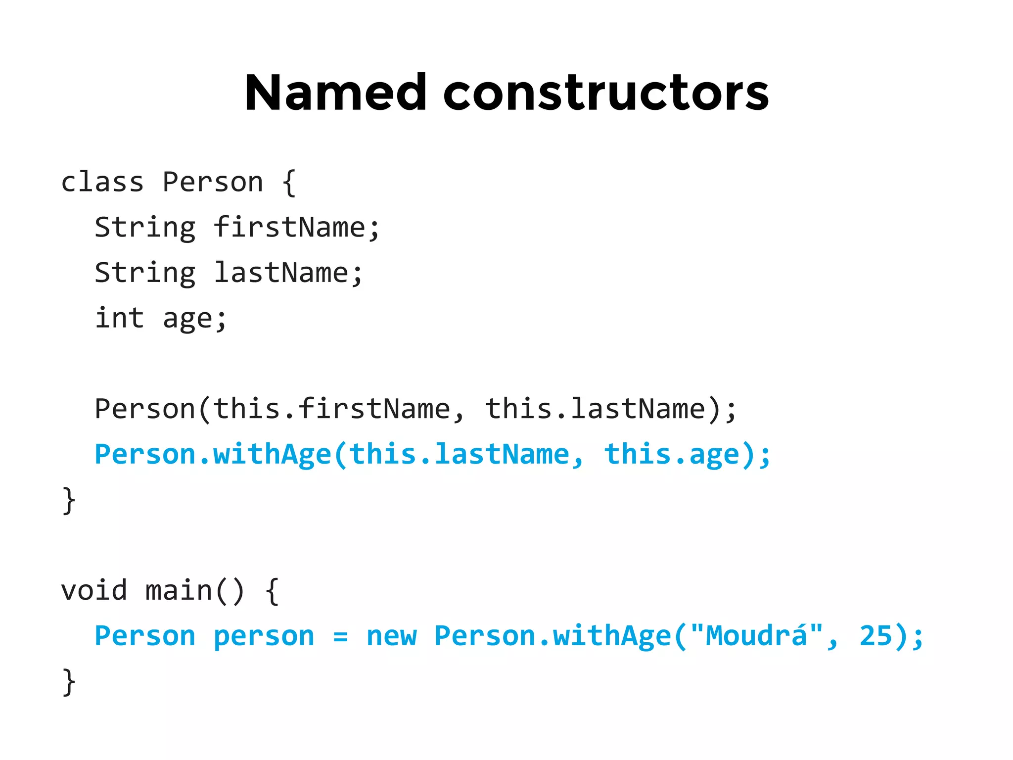 class Person {
String firstName;
String lastName;
int age;
Person(this.firstName, this.lastName);
Person.withAge(this.lastName, this.age);
}
void main() {
Person person = new Person.withAge("Moudrá", 25);
}
Named constructors
