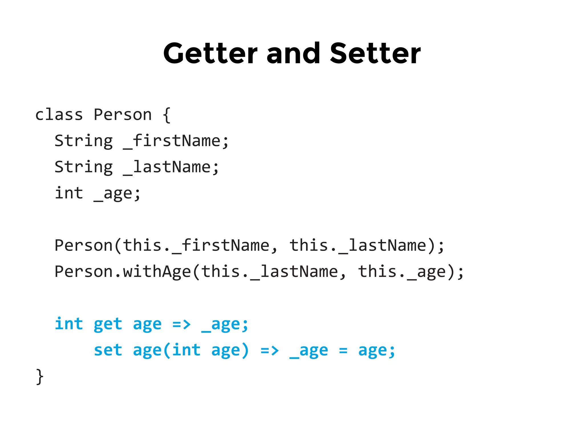 class Person {
String _firstName;
String _lastName;
int _age;
Person(this._firstName, this._lastName);
Person.withAge(this._lastName, this._age);
int get age => _age;
set age(int age) => _age = age;
}
Getter and Setter