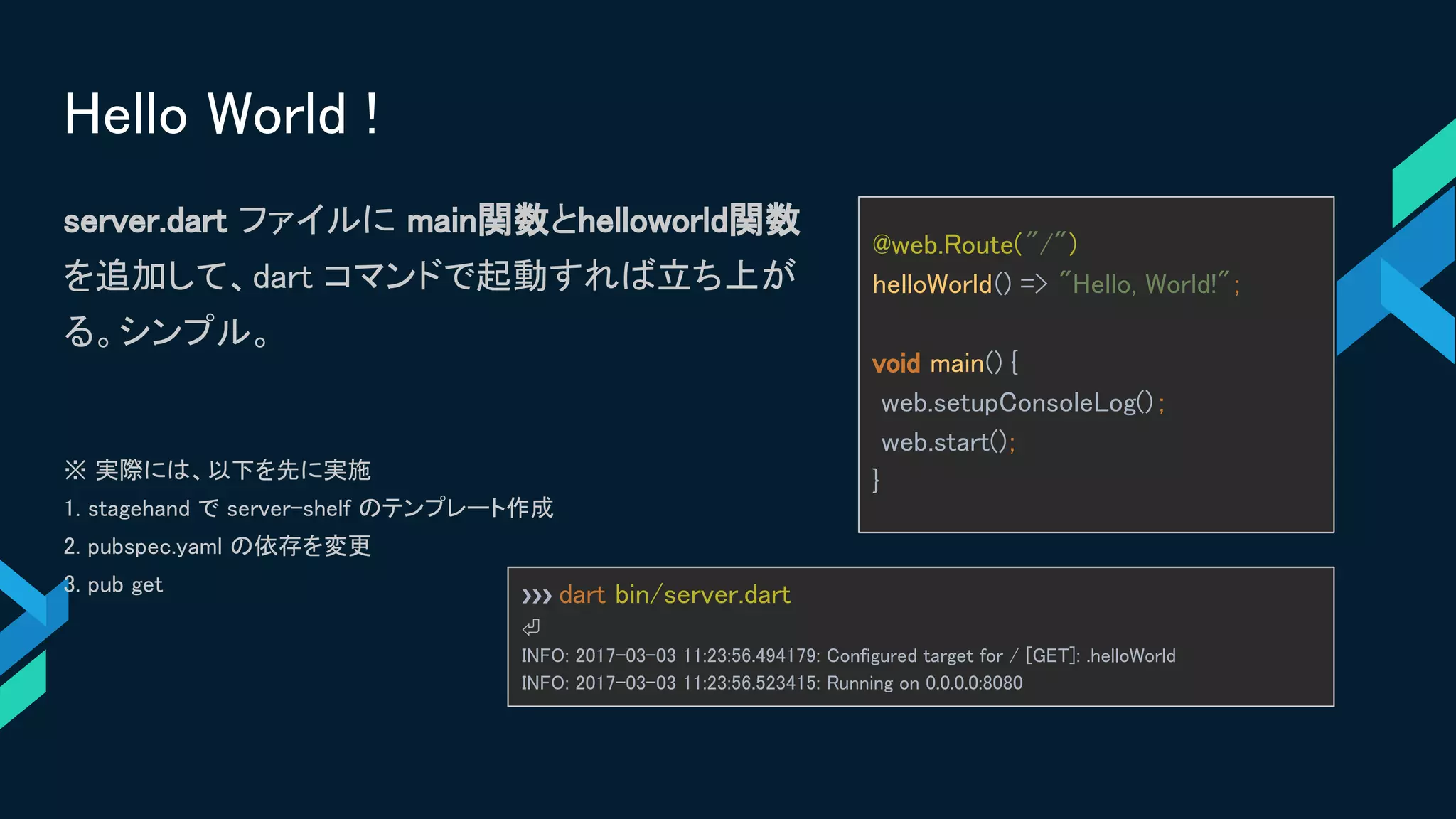 Hello World !
server.dart ファイルに main関数とhelloworld関数
を追加して、dart コマンドで起動すれば立ち上が
る。シンプル。
※ 実際には、以下を先に実施
1. stagehand で server-shelf のテンプレート作成
2. pubspec.yaml の依存を変更
3. pub get
@web.Route("/")
helloWorld() => "Hello, World!";
void main() {
web.setupConsoleLog() ;
web.start();
}
❯❯❯ dart bin/server.dart
⏎
INFO: 2017-03-03 11:23:56.494179: Configured target for / [GET]: .helloWorld
INFO: 2017-03-03 11:23:56.523415: Running on 0.0.0.0:8080
 