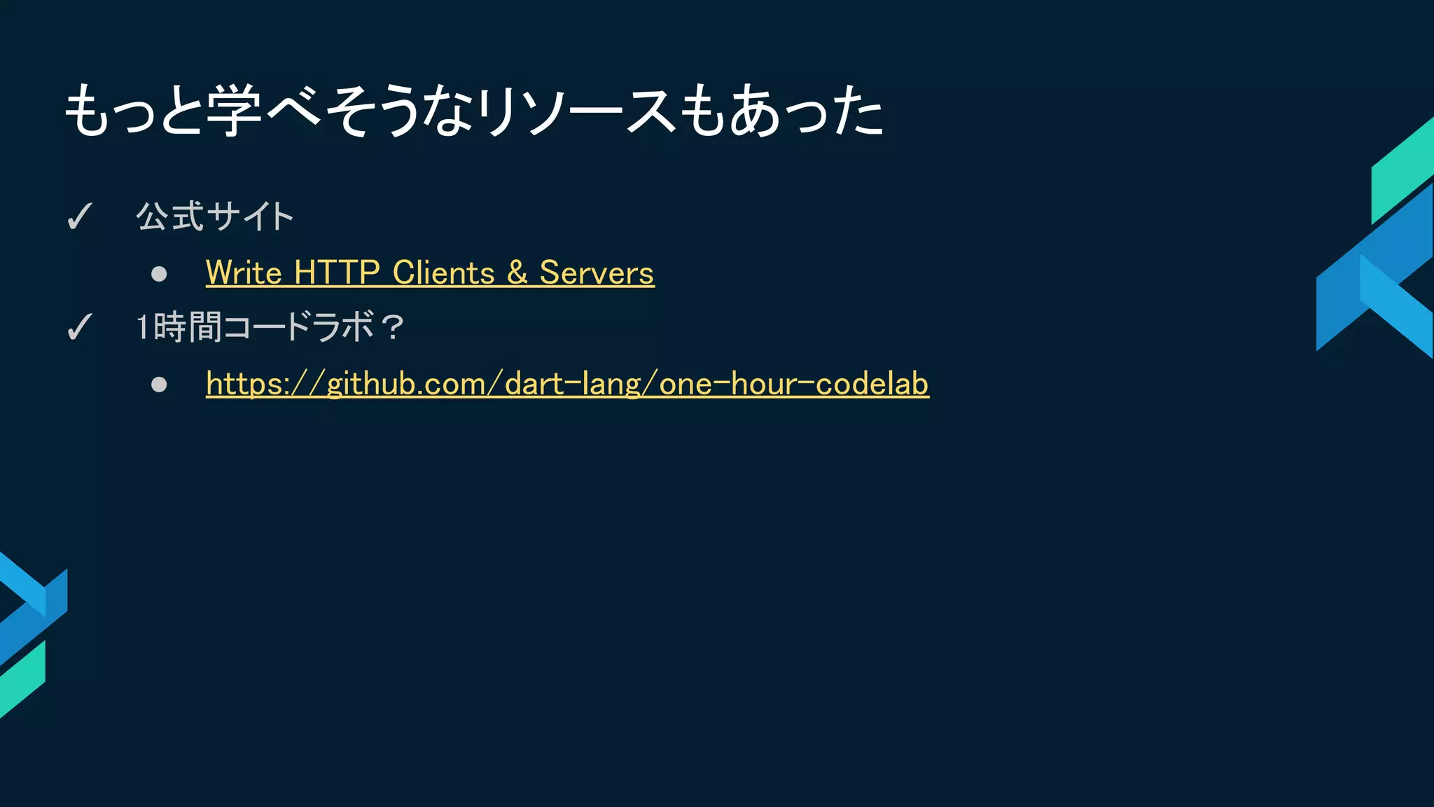 もっと学べそうなリソースもあった
✓ 公式サイト
● Write HTTP Clients & Servers
✓ 1時間コードラボ？
● https://github.com/dart-lang/one-hour-codelab
 