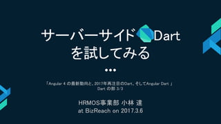 「Angular 4 の最新動向と、2017年再注目のDart、そしてAngular Dart 」
Dart の部 3/3
HRMOS事業部 小林 達
at BizReach on 2017.3.6
サーバーサイド Dart
を試してみる
 
