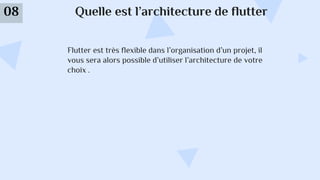 Quelle est l’architecture de flutter
08
Flutter est très flexible dans l’organisation d’un projet, il
vous sera alors possible d’utiliser l’architecture de votre
choix .
 
