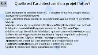 Quelle est l’architecture d’un projet flutter?
09
Dans main.dart: la première chose est d’importer le matériel désigné (import
'package:flutter/matériel.dart').
Dans la fonction main on appelle la fonction runApp qui prend en paramètre
MyApp
MyApp : est une classe qui hérite de StatelessWidget; il contient une methode
build qui retourn MaterialApp qui a comme attribue MyHomePage
(MyHomePage étend StatefulWidget) qui a un contenu Scaffold (La classe
Scaffold est un widget extensible qui remplit l'espace disponible ou l'écran.)
Scaffold contient AppBar, center, FloatingActionButton.
AppBar: est un widget qui a un argument de titre qui reçoit le titre
FloatingActionButton: est un widget qui contient les icônes.
Center: il contient une classe column qui reçoit le texte
 