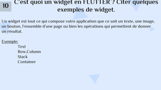 C’est quoi un widget en FLUTTER ? Citer quelques
exemples de widget.
10
Un widget est tout ce qui compose votre application que ce soit un texte, une image,
un bouton, l’ensemble d’une page ou bien les opérations qui permettent de donner
un résultat.
Exemple:
Text
Row,Column
Stack
Container
 