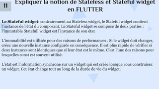 Expliquer la notion de Stateless et Stateful widget
en FLUTTER
11
Le Stateful widget: contrairement au Stateless widget, le Stateful widget contient
l’instance de l’état du composant. Le Stateful widget se compose de deux parties :
l’immutable Statefull widget est l’instance de son état
L'immuabilité est utilisée pour des raisons de performances . Si le widget doit changer,
créez une nouvelle instance configurée en conséquence. Il est plus rapide de vérifier si
deux instances sont identiques que si leur état est le même. C'est l'une des raisons pour
lesquelles const est souvent utilisé.
L'état est l'information synchrone sur un widget qui est créée lorsque vous construisez
un widget. Cet état change tout au long de la durée de vie du widget.
 