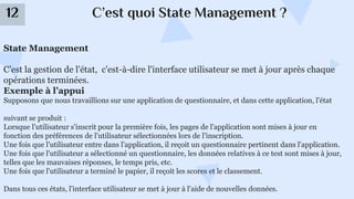 C’est quoi State Management ?
12
State Management
C’est la gestion de l'état, c'est-à-dire l'interface utilisateur se met à jour après chaque
opérations terminées.
Exemple à l’appui
Supposons que nous travaillions sur une application de questionnaire, et dans cette application, l'état
suivant se produit :
Lorsque l'utilisateur s'inscrit pour la première fois, les pages de l'application sont mises à jour en
fonction des préférences de l'utilisateur sélectionnées lors de l'inscription.
Une fois que l'utilisateur entre dans l'application, il reçoit un questionnaire pertinent dans l'application.
Une fois que l'utilisateur a sélectionné un questionnaire, les données relatives à ce test sont mises à jour,
telles que les mauvaises réponses, le temps pris, etc.
Une fois que l'utilisateur a terminé le papier, il reçoit les scores et le classement.
Dans tous ces états, l'interface utilisateur se met à jour à l'aide de nouvelles données.
 