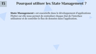 Pourquoi utiliser les State Management ?
13
State Management : est essentielle dans le développement d'applications
Flutter car elle nous permet de centraliser chaque état de l'interface
utilisateur et de contrôler le flux de données dans l'application.
 