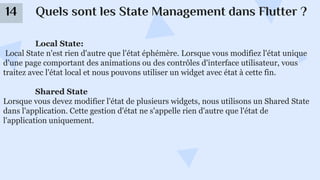 Quels sont les State Management dans Flutter ?
14
Local State:
Local State n'est rien d'autre que l'état éphémère. Lorsque vous modifiez l'état unique
d'une page comportant des animations ou des contrôles d'interface utilisateur, vous
traitez avec l'état local et nous pouvons utiliser un widget avec état à cette fin.
Shared State
Lorsque vous devez modifier l'état de plusieurs widgets, nous utilisons un Shared State
dans l'application. Cette gestion d'état ne s'appelle rien d'autre que l'état de
l'application uniquement.
 