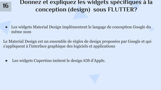 Donnez et expliquez les widgets spécifiques à la
conception (design) sous FLUTTER?
16
● Les widgets Material Design implémentent le langage de conception Google du
même nom
Le Material Design est un ensemble de règles de design proposées par Google et qui
s'appliquent à l'interface graphique des logiciels et applications
● Les widgets Cupertino imitent le design iOS d’Apple.
 