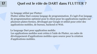 Quel est le rôle de DART dans FLUTTER ?
17
Le langage utilisé par Flutter:
Flutter utilise Dart comme langage de programmation. Il s'agit d'un langage
de programmation optimisé pour le client pour les applications rapides sur
plusieurs plates-formes, développé par Google et utilisé pour créer des
applications mobiles, de bureau, backend et Web.
Le language Dart pour application mobile:
Les applications mobiles sont créées à l'aide de Flutter, un cadre de
développement d'applications mobiles open source pour la création
d'applications mobiles.
 