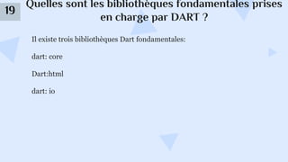 Quelles sont les bibliothèques fondamentales prises
en charge par DART ?
19
Il existe trois bibliothèques Dart fondamentales:
dart: core
Dart:html
dart: io
 