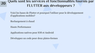 Quels sont les services et fonctionnalités fournis par
FLUTTER aux développeurs ?
20
Voici les bases de Flutter et pourquoi l'utiliser pour le développement
d'applications mobiles?
Rechargement à chaud
Haute Performance
Applications natives pour IOS et Android
Développez un code pour deux plates-formes
 