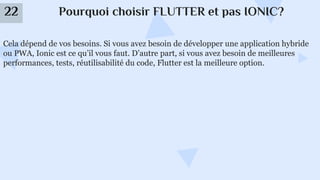 Pourquoi choisir FLUTTER et pas IONIC?
22
Cela dépend de vos besoins. Si vous avez besoin de développer une application hybride
ou PWA, Ionic est ce qu’il vous faut. D’autre part, si vous avez besoin de meilleures
performances, tests, réutilisabilité du code, Flutter est la meilleure option.
 