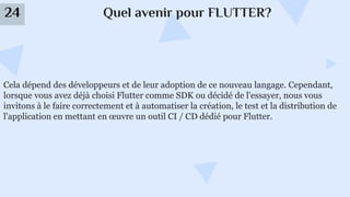 Quel avenir pour FLUTTER?
24
Cela dépend des développeurs et de leur adoption de ce nouveau langage. Cependant,
lorsque vous avez déjà choisi Flutter comme SDK ou décidé de l'essayer, nous vous
invitons à le faire correctement et à automatiser la création, le test et la distribution de
l'application en mettant en œuvre un outil CI / CD dédié pour Flutter.
 