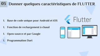 Donner quelques caractéristiques de FLUTTER
03
1. Base de code unique pour Android et iOS
1. Fonction de rechargement à chaud
1. Open-source et par Google
1. Programmation Dart
 