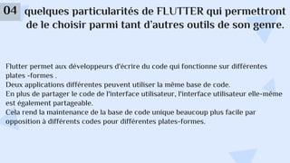 quelques particularités de FLUTTER qui permettront
de le choisir parmi tant d’autres outils de son genre.
04
Flutter permet aux développeurs d'écrire du code qui fonctionne sur différentes
plates -formes .
Deux applications différentes peuvent utiliser la même base de code.
En plus de partager le code de l'interface utilisateur, l'interface utilisateur elle-même
est également partageable.
Cela rend la maintenance de la base de code unique beaucoup plus facile par
opposition à différents codes pour différentes plates-formes.
 