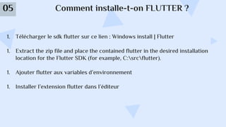 Comment installe-t-on FLUTTER ?
05
1. Télécharger le sdk flutter sur ce lien : Windows install | Flutter
1. Extract the zip file and place the contained flutter in the desired installation
location for the Flutter SDK (for example, C:srcflutter).
1. Ajouter flutter aux variables d’environnement
1. Installer l’extension flutter dans l’éditeur
 