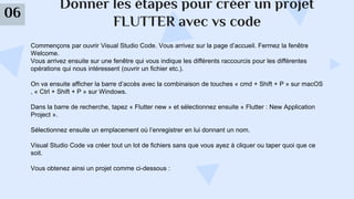 Donner les étapes pour créer un projet
FLUTTER avec vs code
06
Commençons par ouvrir Visual Studio Code. Vous arrivez sur la page d’accueil. Fermez la fenêtre
Welcome.
Vous arrivez ensuite sur une fenêtre qui vous indique les différents raccourcis pour les différentes
opérations qui nous intéressent (ouvrir un fichier etc.).
On va ensuite afficher la barre d’accès avec la combinaison de touches « cmd + Shift + P » sur macOS
, « Ctrl + Shift + P » sur Windows.
Dans la barre de recherche, tapez « Flutter new » et sélectionnez ensuite « Flutter : New Application
Project ».
Sélectionnez ensuite un emplacement où l’enregistrer en lui donnant un nom.
Visual Studio Code va créer tout un lot de fichiers sans que vous ayez à cliquer ou taper quoi que ce
soit.
Vous obtenez ainsi un projet comme ci-dessous :
 