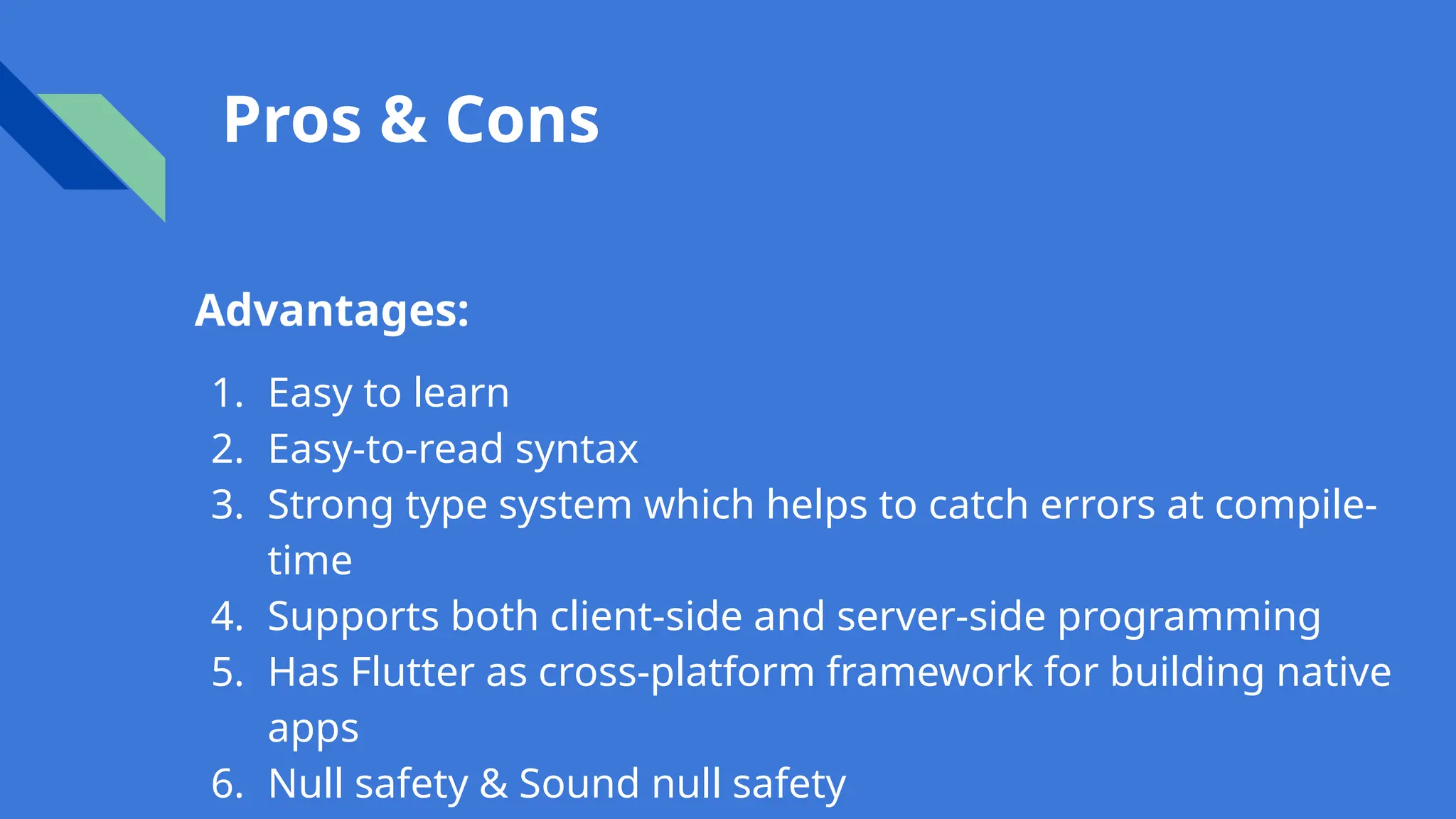 Pros & Cons
Advantages:
1. Easy to learn
2. Easy-to-read syntax
3. Strong type system which helps to catch errors at compile-
time
4. Supports both client-side and server-side programming
5. Has Flutter as cross-platform framework for building native
apps
6. Null safety & Sound null safety
 