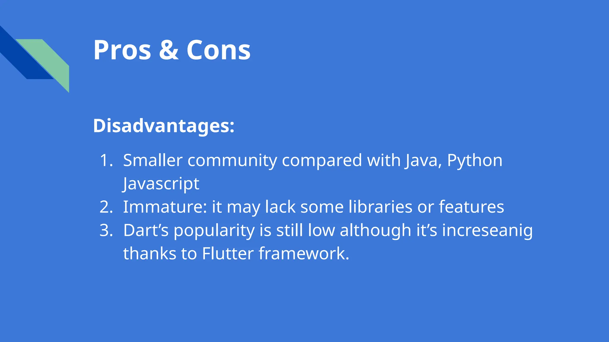 Pros & Cons
Disadvantages:
1. Smaller community compared with Java, Python
Javascript
2. Immature: it may lack some libraries or features
3. Dart’s popularity is still low although it’s increseanig
thanks to Flutter framework.
 
