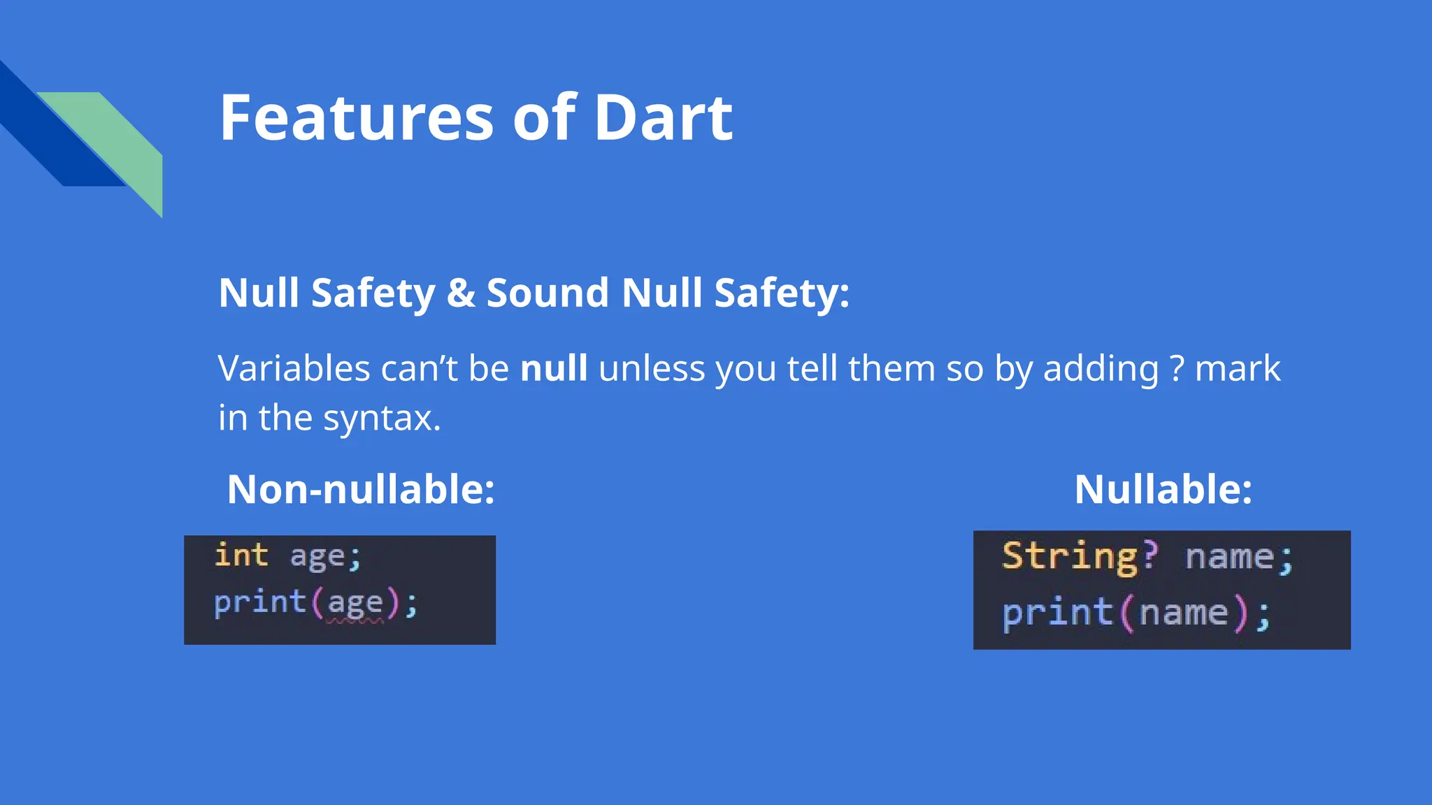 Features of Dart
Null Safety & Sound Null Safety:
Variables can’t be null unless you tell them so by adding ? mark
in the syntax.
Non-nullable: Nullable:
 