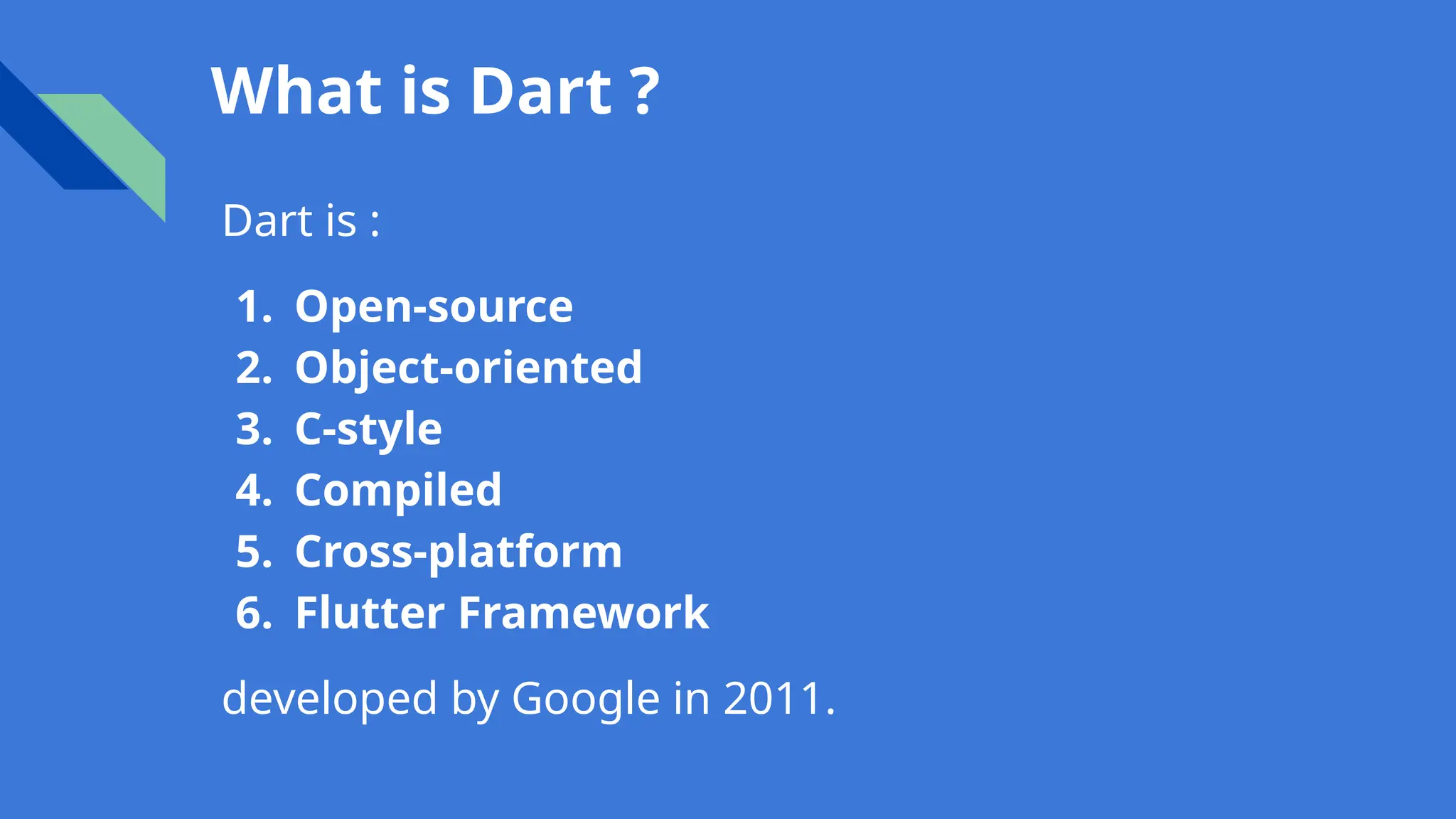 What is Dart ?
Dart is :
1. Open-source
2. Object-oriented
3. C-style
4. Compiled
5. Cross-platform
6. Flutter Framework
developed by Google in 2011.
 