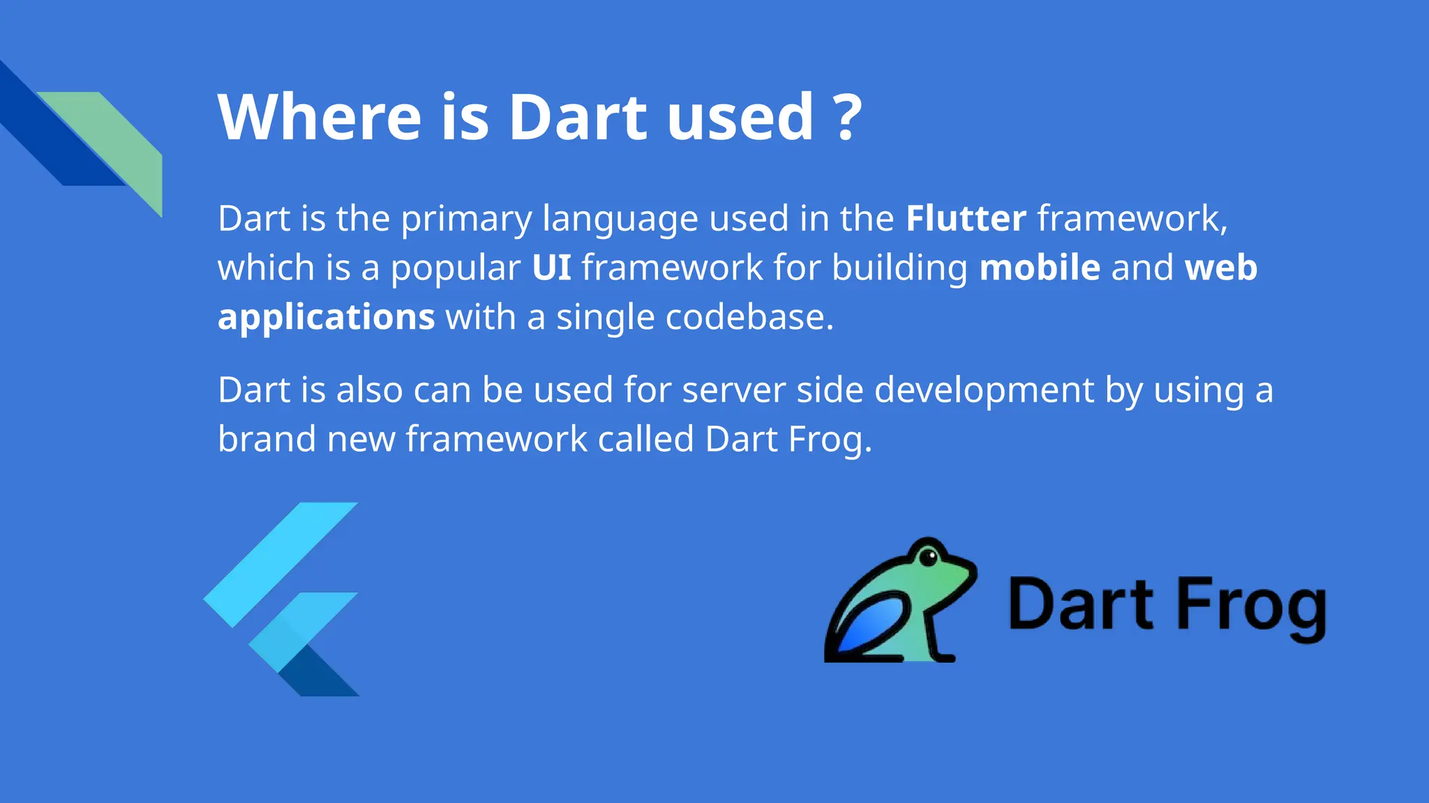 Where is Dart used ?
Dart is the primary language used in the Flutter framework,
which is a popular UI framework for building mobile and web
applications with a single codebase.
Dart is also can be used for server side development by using a
brand new framework called Dart Frog.
 
