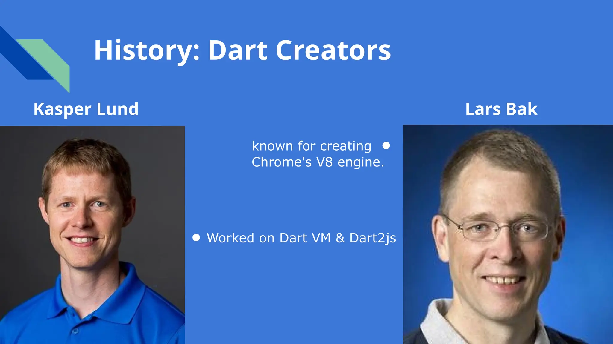 History: Dart Creators
Kasper Lund Lars Bak
known for creating ●
Chrome's V8 engine.
● Worked on Dart VM & Dart2js
 