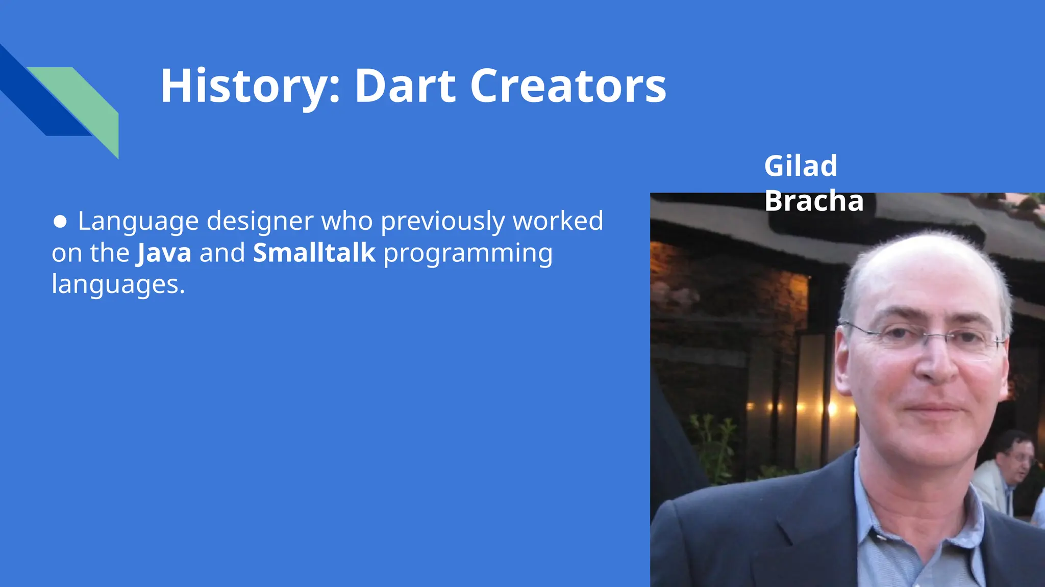 History: Dart Creators
Gilad
Bracha
● Language designer who previously worked
on the Java and Smalltalk programming
languages.
 