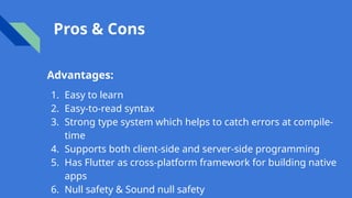 Pros & Cons
Advantages:
1. Easy to learn
2. Easy-to-read syntax
3. Strong type system which helps to catch errors at compile-
time
4. Supports both client-side and server-side programming
5. Has Flutter as cross-platform framework for building native
apps
6. Null safety & Sound null safety
 