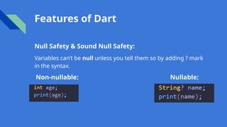 Features of Dart
Null Safety & Sound Null Safety:
Variables can’t be null unless you tell them so by adding ? mark
in the syntax.
Non-nullable: Nullable:
 