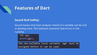 Features of Dart
Sound Null Safety:
Sound means that Dart analyzer checks if a variable can be null
in develop time. This behavior prevents Null errors in the
runtime.
 