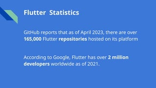 Flutter Statistics
GitHub reports that as of April 2023, there are over
165,000 Flutter repositories hosted on its platform
According to Google, Flutter has over 2 million
developers worldwide as of 2021.
 