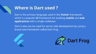 Where is Dart used ?
Dart is the primary language used in the Flutter framework,
which is a popular UI framework for building mobile and web
applications with a single codebase.
Dart is also can be used for server side development by using a
brand new framework called Dart Frog.
 
