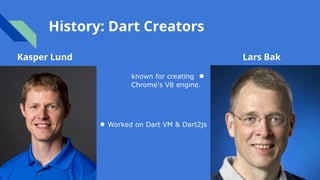 History: Dart Creators
Kasper Lund Lars Bak
known for creating ●
Chrome's V8 engine.
● Worked on Dart VM & Dart2js
 