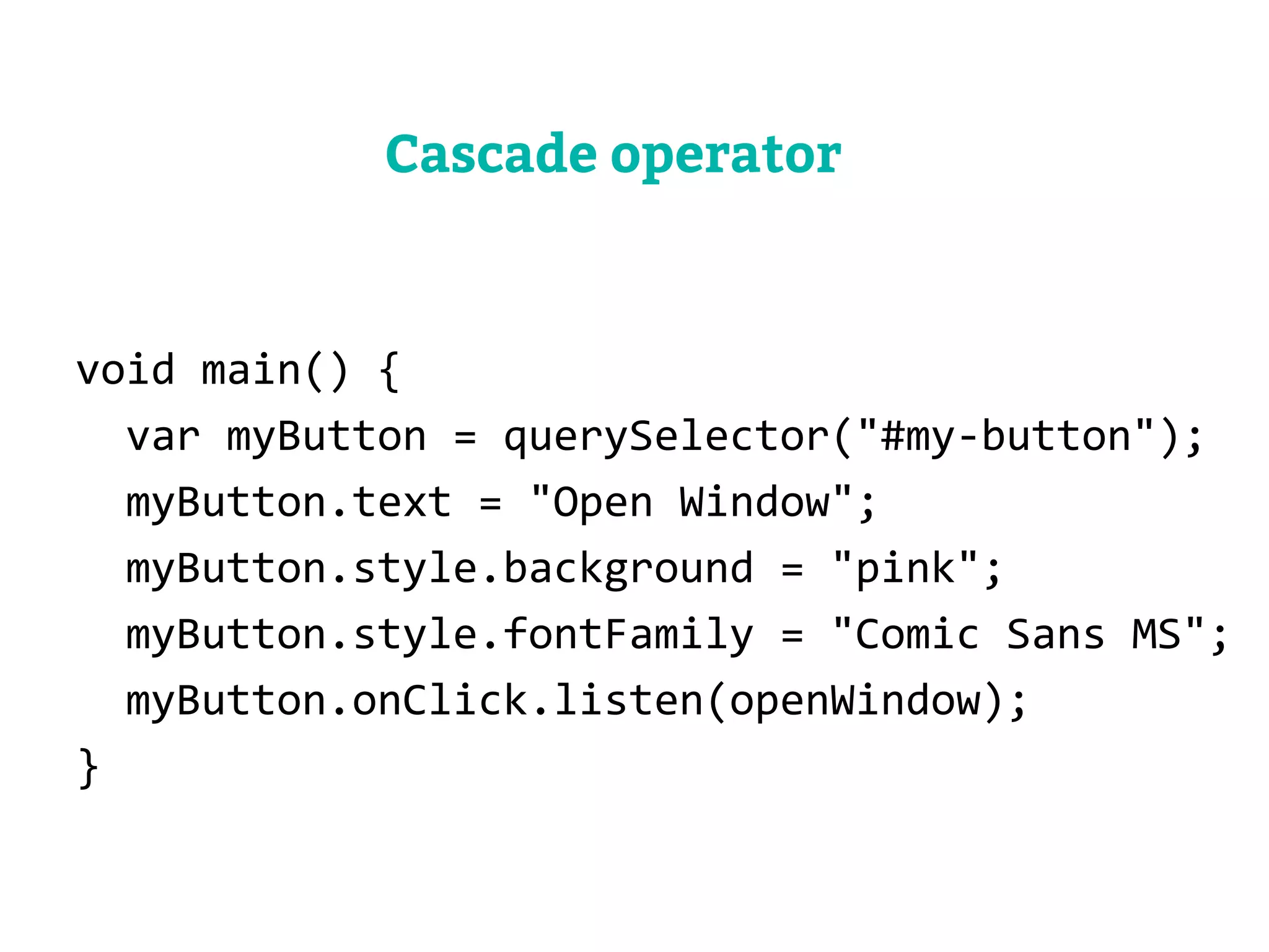 void main() { 
var myButton = querySelector("#my-button"); 
myButton.text = "Open Window"; 
myButton.style.background = "pink"; 
myButton.style.fontFamily = "Comic Sans MS"; 
myButton.onClick.listen(openWindow); 
} 
Cascade operator 
 
