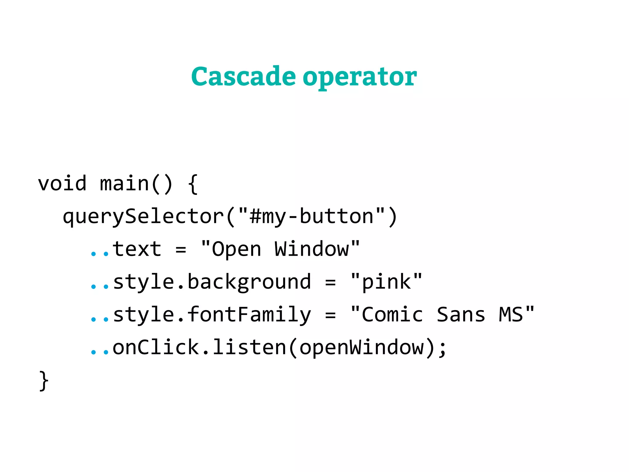 void main() { 
querySelector("#my-button") 
..text = "Open Window" 
..style.background = "pink" 
..style.fontFamily = "Comic Sans MS" 
..onClick.listen(openWindow); 
} 
Cascade operator 
 