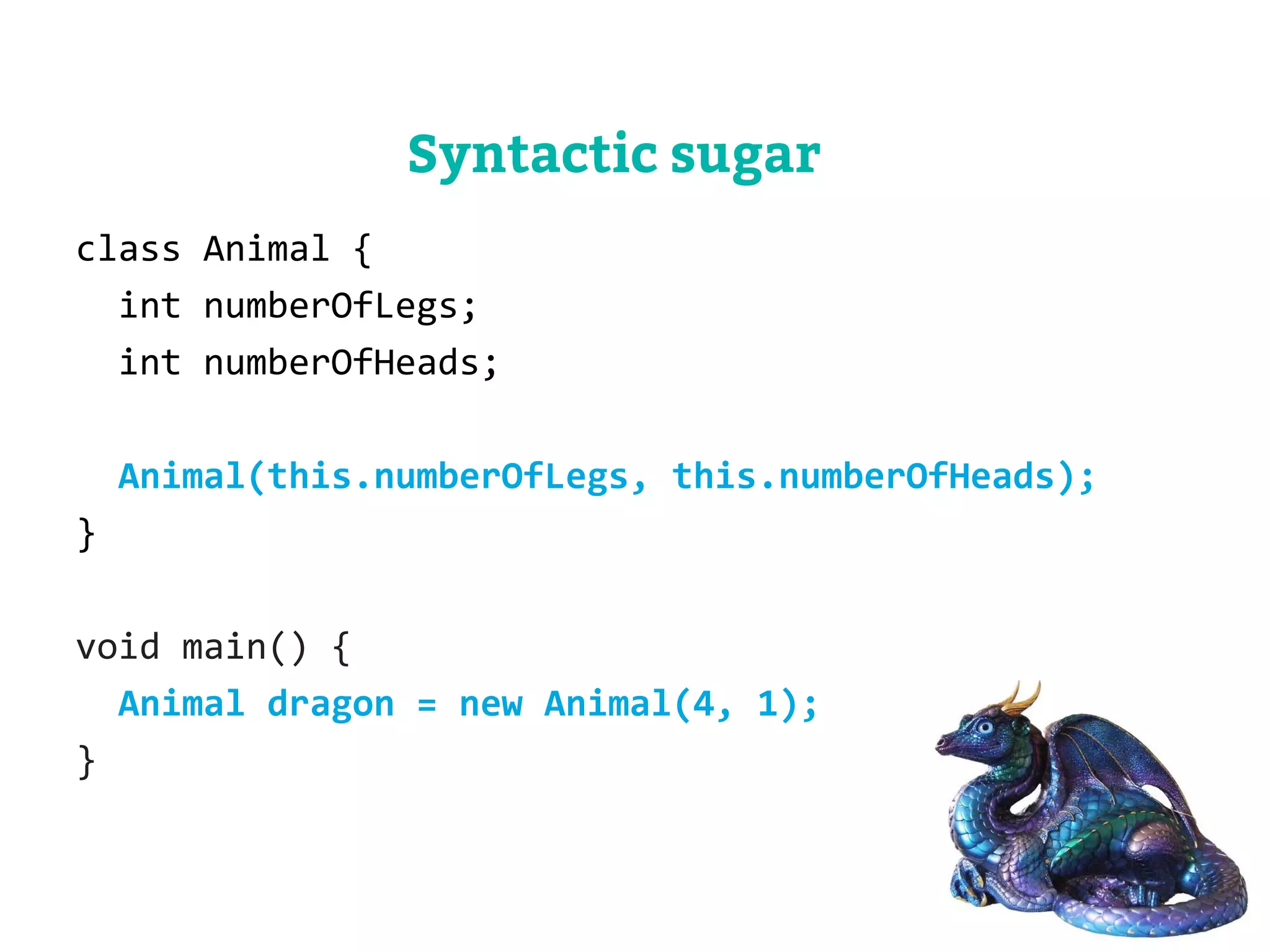class Animal { 
int numberOfLegs; 
int numberOfHeads; 
Animal(this.numberOfLegs, this.numberOfHeads); 
} 
void main() { 
Animal dragon = new Animal(4, 1); 
} 
Syntactic sugar 
 