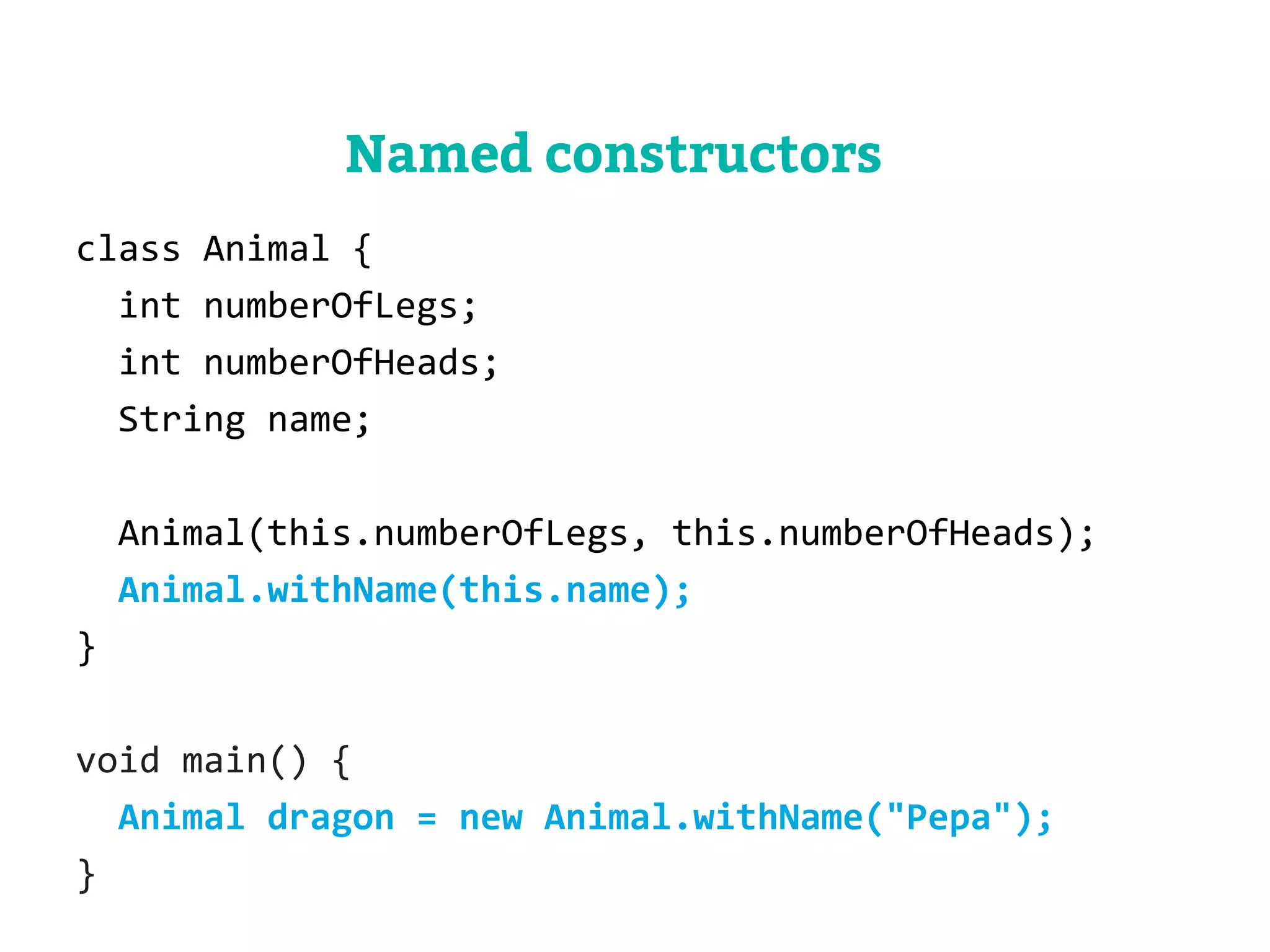 class Animal { 
int numberOfLegs; 
int numberOfHeads; 
String name; 
Animal(this.numberOfLegs, this.numberOfHeads); 
Animal.withName(this.name); 
} 
void main() { 
Animal dragon = new Animal.withName("Pepa"); 
} 
Named constructors 
 