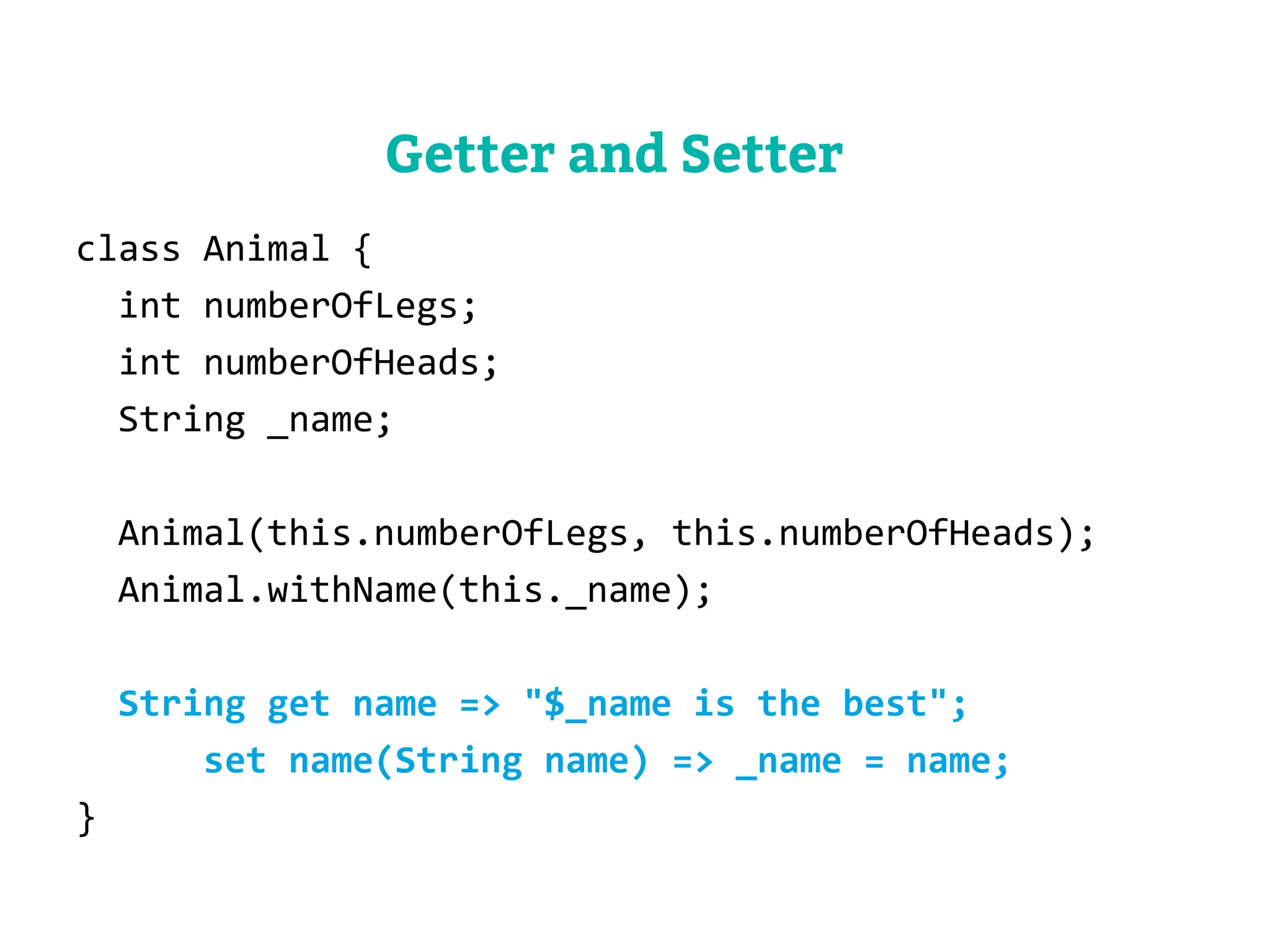 class Animal { 
int numberOfLegs; 
int numberOfHeads; 
String _name; 
Animal(this.numberOfLegs, this.numberOfHeads); 
Animal.withName(this._name); 
String get name => "$_name is the best"; 
set name(String name) => _name = name; 
} 
Getter and Setter 
 