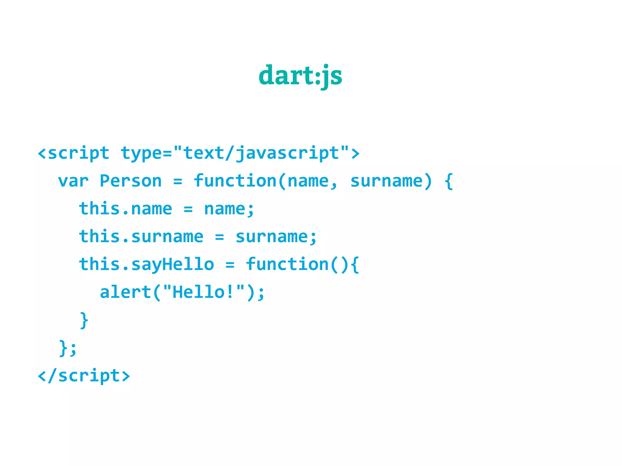dart:js 
<script type="text/javascript"> 
var Person = function(name, surname) { 
this.name = name; 
this.surname = surname; 
this.sayHello = function(){ 
alert("Hello!"); 
} 
}; 
</script> 
 