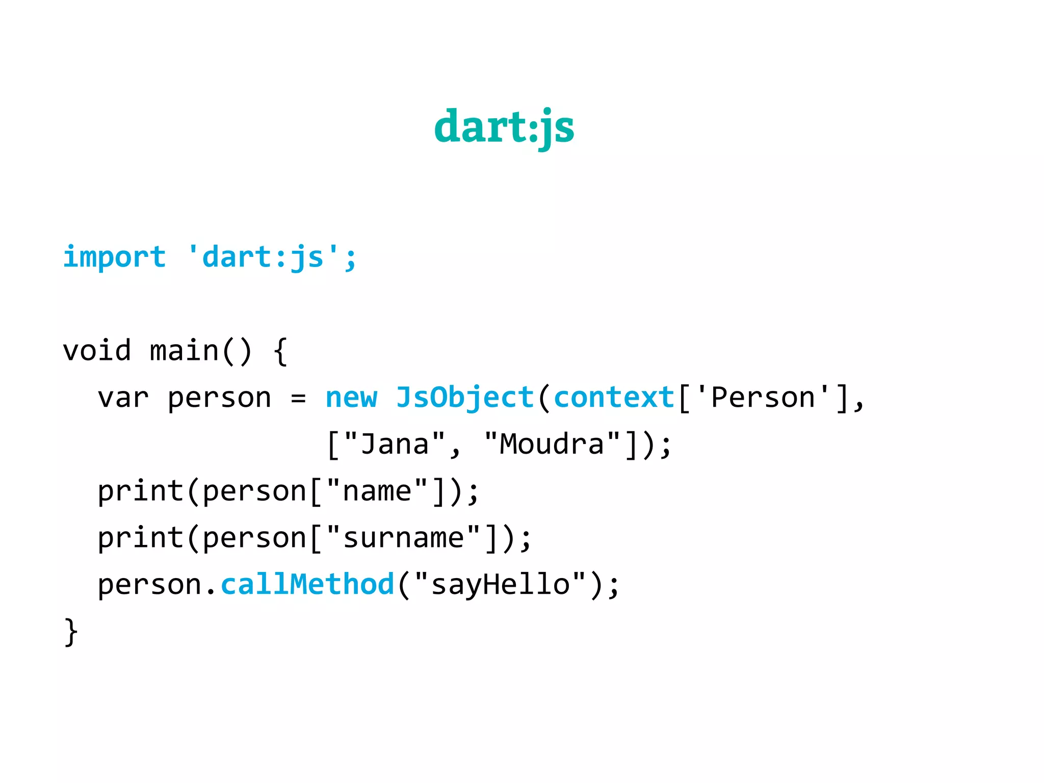 dart:js 
import 'dart:js'; 
void main() { 
var person = new JsObject(context['Person'], 
["Jana", "Moudra"]); 
print(person["name"]); 
print(person["surname"]); 
person.callMethod("sayHello"); 
} 
 