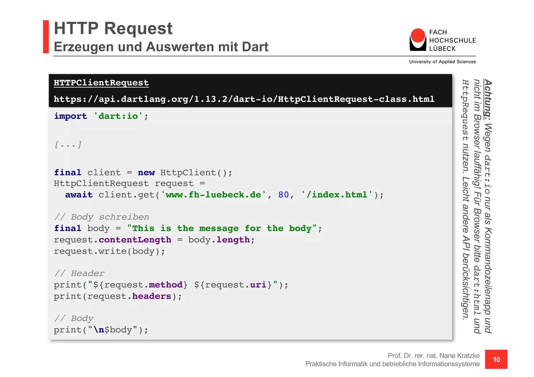 HTTPClientRequest
https://api.dartlang.org/1.13.2/dart-io/HttpClientRequest-class.html
HTTP Request
Erzeugen und Auswerten mit Dart
Prof. Dr. rer. nat. Nane Kratzke
Praktische Informatik und betriebliche Informationssysteme
10
import 'dart:io';
[...]
final client = new HttpClient();
HttpClientRequest request =
await client.get('www.fh-luebeck.de', 80, '/index.html');
// Body schreiben
final body = "This is the message for the body";
request.contentLength = body.length;
request.write(body);
// Header
print("${request.method} ${request.uri}");
print(request.headers);
// Body
print("n$body");
Achtung:Wegendart:ionuralsKommandozeilenappund
nichtimBrowserlauffähig!FürBrowserbittedart:htmlund
HttpRequestnutzen.LeichtandereAPIberücksichtigen.
 