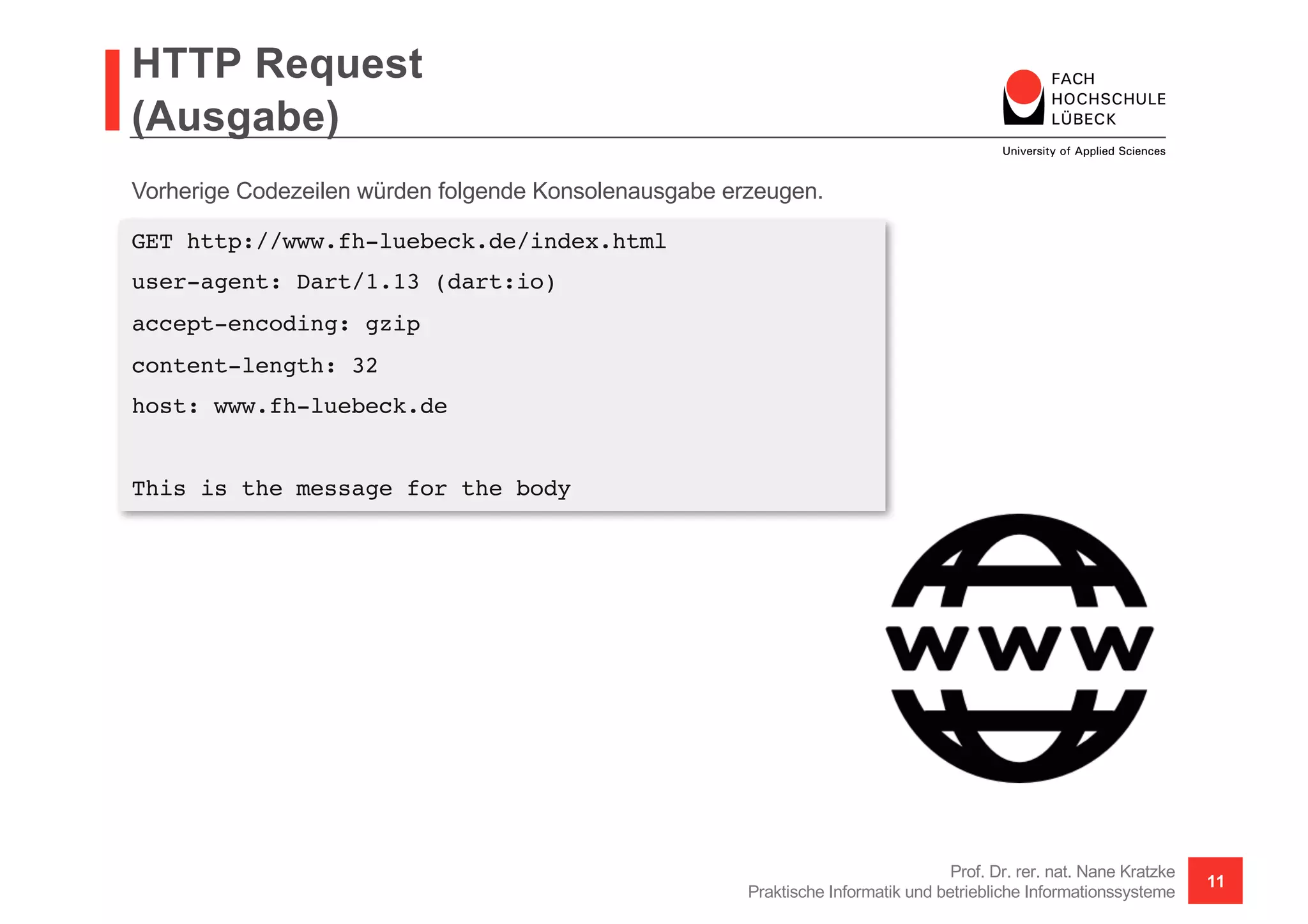 HTTP Request
(Ausgabe)
Prof. Dr. rer. nat. Nane Kratzke
Praktische Informatik und betriebliche Informationssysteme
11
GET http://www.fh-luebeck.de/index.html
user-agent: Dart/1.13 (dart:io)
accept-encoding: gzip
content-length: 32
host: www.fh-luebeck.de
This is the message for the body
Vorherige Codezeilen würden folgende Konsolenausgabe erzeugen.
 