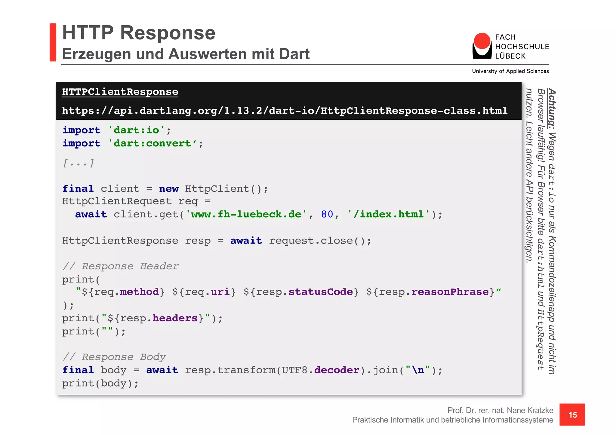 HTTPClientResponse
https://api.dartlang.org/1.13.2/dart-io/HttpClientResponse-class.html
HTTP Response
Erzeugen und Auswerten mit Dart
Prof. Dr. rer. nat. Nane Kratzke
Praktische Informatik und betriebliche Informationssysteme
15
import 'dart:io';
import 'dart:convert‘;
[...]
final client = new HttpClient();
HttpClientRequest req =
await client.get('www.fh-luebeck.de', 80, '/index.html');
HttpClientResponse resp = await request.close();
// Response Header
print(
"${req.method} ${req.uri} ${resp.statusCode} ${resp.reasonPhrase}“
);
print("${resp.headers}");
print("");
// Response Body
final body = await resp.transform(UTF8.decoder).join("n");
print(body);
Achtung:Wegendart:ionuralsKommandozeilenappundnichtim
Browserlauffähig!FürBrowserbittedart:htmlundHttpRequest
nutzen.LeichtandereAPIberücksichtigen.
 