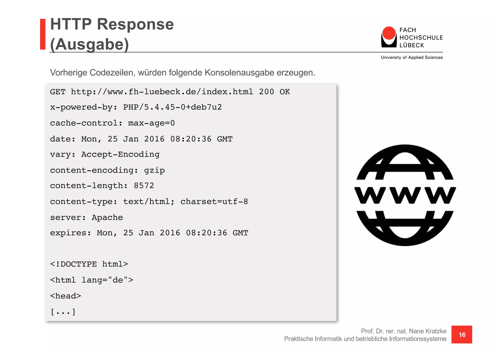 HTTP Response
(Ausgabe)
Prof. Dr. rer. nat. Nane Kratzke
Praktische Informatik und betriebliche Informationssysteme
16
GET http://www.fh-luebeck.de/index.html 200 OK
x-powered-by: PHP/5.4.45-0+deb7u2
cache-control: max-age=0
date: Mon, 25 Jan 2016 08:20:36 GMT
vary: Accept-Encoding
content-encoding: gzip
content-length: 8572
content-type: text/html; charset=utf-8
server: Apache
expires: Mon, 25 Jan 2016 08:20:36 GMT
<!DOCTYPE html>
<html lang="de">
<head>
[...]
Vorherige Codezeilen, würden folgende Konsolenausgabe erzeugen.
 