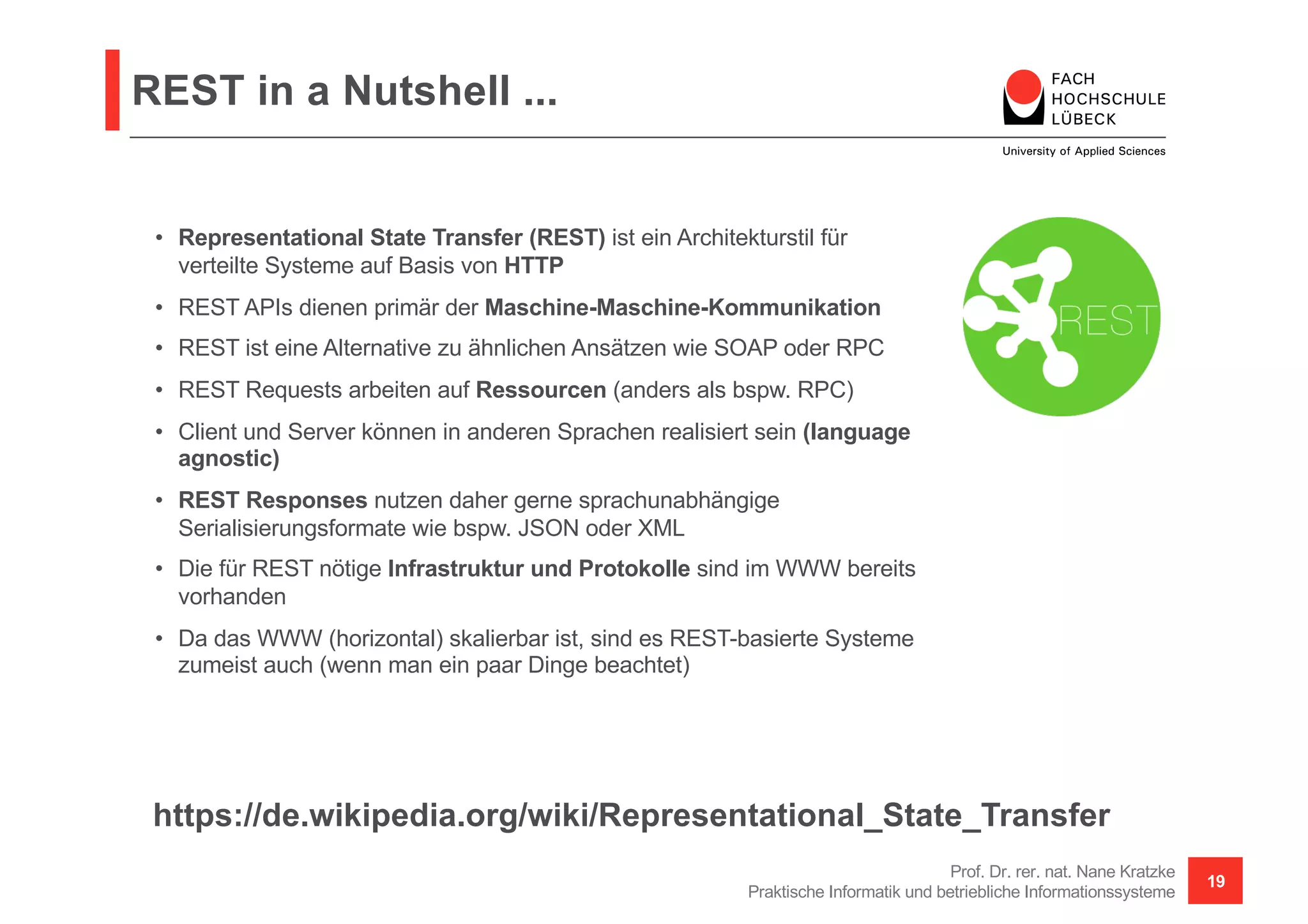 REST in a Nutshell ...
Prof. Dr. rer. nat. Nane Kratzke
Praktische Informatik und betriebliche Informationssysteme
19
• Representational State Transfer (REST) ist ein Architekturstil für
verteilte Systeme auf Basis von HTTP
• REST APIs dienen primär der Maschine-Maschine-Kommunikation
• REST ist eine Alternative zu ähnlichen Ansätzen wie SOAP oder RPC
• REST Requests arbeiten auf Ressourcen (anders als bspw. RPC)
• Client und Server können in anderen Sprachen realisiert sein (language
agnostic)
• REST Responses nutzen daher gerne sprachunabhängige
Serialisierungsformate wie bspw. JSON oder XML
• Die für REST nötige Infrastruktur und Protokolle sind im WWW bereits
vorhanden
• Da das WWW (horizontal) skalierbar ist, sind es REST-basierte Systeme
zumeist auch (wenn man ein paar Dinge beachtet)
https://de.wikipedia.org/wiki/Representational_State_Transfer
 