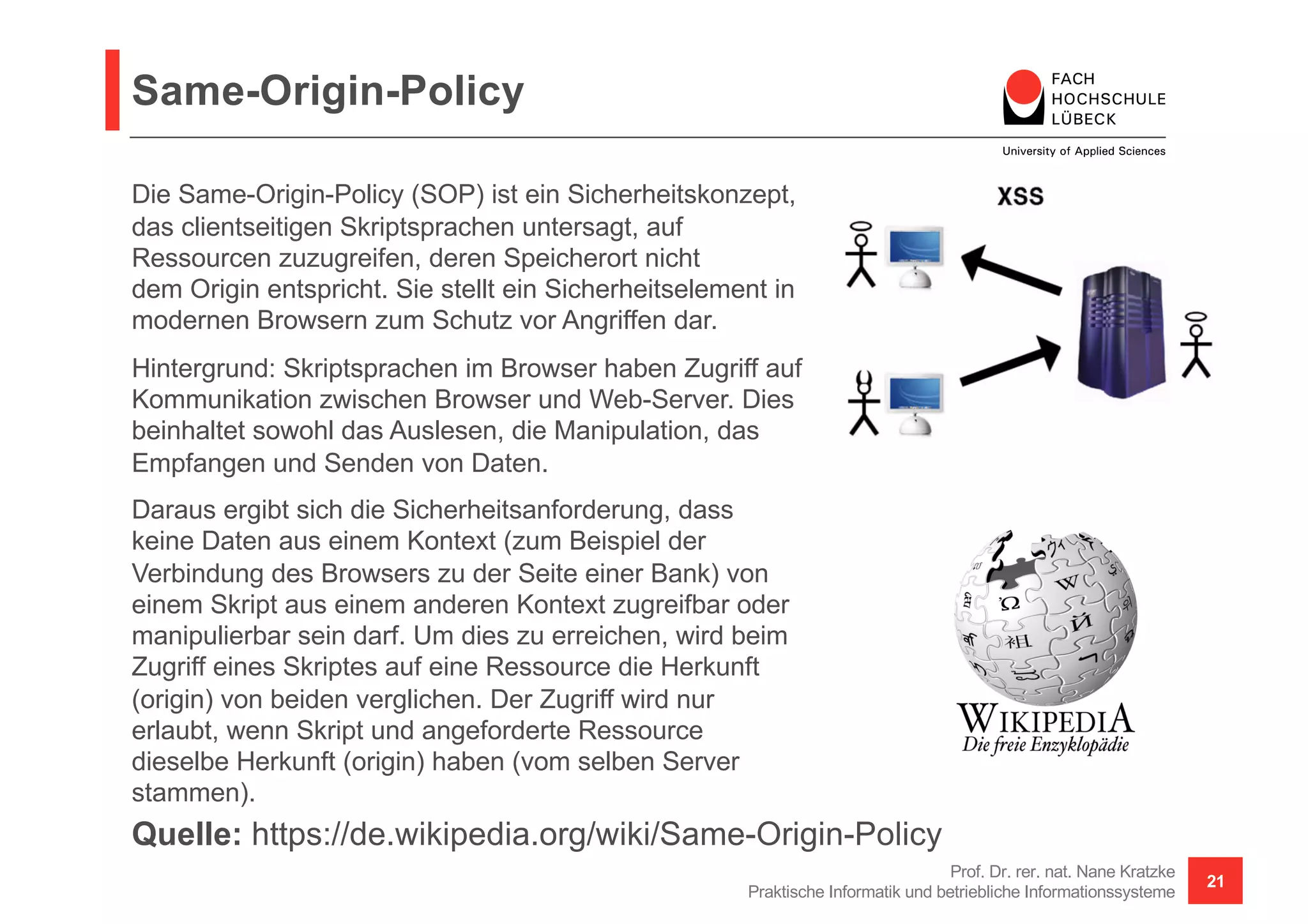 Same-Origin-Policy
Prof. Dr. rer. nat. Nane Kratzke
Praktische Informatik und betriebliche Informationssysteme
21
Quelle: https://de.wikipedia.org/wiki/Same-Origin-Policy
Die Same-Origin-Policy (SOP) ist ein Sicherheitskonzept,
das clientseitigen Skriptsprachen untersagt, auf
Ressourcen zuzugreifen, deren Speicherort nicht
dem Origin entspricht. Sie stellt ein Sicherheitselement in
modernen Browsern zum Schutz vor Angriffen dar.
Hintergrund: Skriptsprachen im Browser haben Zugriff auf
Kommunikation zwischen Browser und Web-Server. Dies
beinhaltet sowohl das Auslesen, die Manipulation, das
Empfangen und Senden von Daten.
Daraus ergibt sich die Sicherheitsanforderung, dass
keine Daten aus einem Kontext (zum Beispiel der
Verbindung des Browsers zu der Seite einer Bank) von
einem Skript aus einem anderen Kontext zugreifbar oder
manipulierbar sein darf. Um dies zu erreichen, wird beim
Zugriff eines Skriptes auf eine Ressource die Herkunft
(origin) von beiden verglichen. Der Zugriff wird nur
erlaubt, wenn Skript und angeforderte Ressource
dieselbe Herkunft (origin) haben (vom selben Server
stammen).
 